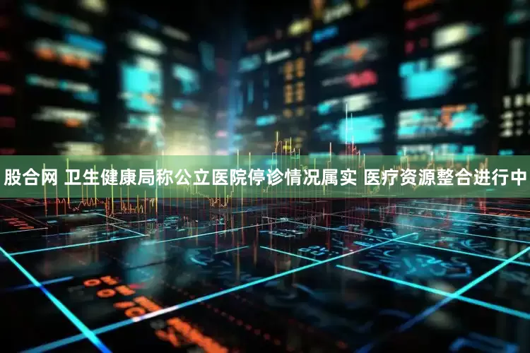 股合网 卫生健康局称公立医院停诊情况属实 医疗资源整合进行中