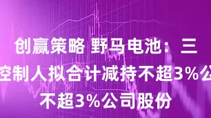 创赢策略 野马电池：三名实际控制人拟合计减持不超3%公司股份
