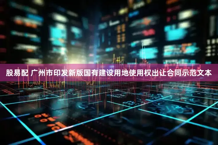 股易配 广州市印发新版国有建设用地使用权出让合同示范文本