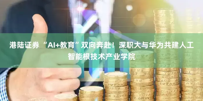 港陆证券 “AI+教育”双向奔赴！深职大与华为共建人工智能根技术产业学院