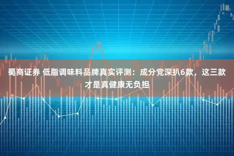 蜀商证券 低脂调味料品牌真实评测：成分党深扒6款，这三款才是真健康无负担