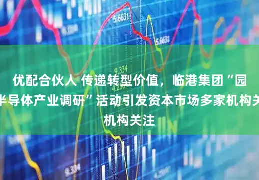 优配合伙人 传递转型价值，临港集团“园区半导体产业调研”活动引发资本市场多家机构关注