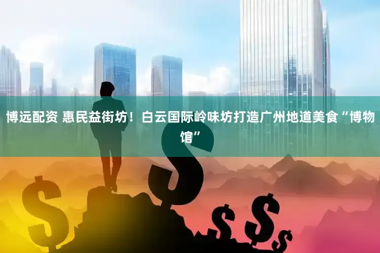 博远配资 惠民益街坊！白云国际岭味坊打造广州地道美食“博物馆”